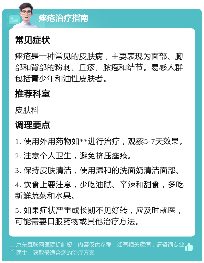 痤疮治疗指南 常见症状 痤疮是一种常见的皮肤病，主要表现为面部、胸部和背部的粉刺、丘疹、脓疱和结节。易感人群包括青少年和油性皮肤者。 推荐科室 皮肤科 调理要点 1. 使用外用药物如**进行治疗，观察5-7天效果。 2. 注意个人卫生，避免挤压痤疮。 3. 保持皮肤清洁，使用温和的洗面奶清洁面部。 4. 饮食上要注意，少吃油腻、辛辣和甜食，多吃新鲜蔬菜和水果。 5. 如果症状严重或长期不见好转，应及时就医，可能需要口服药物或其他治疗方法。