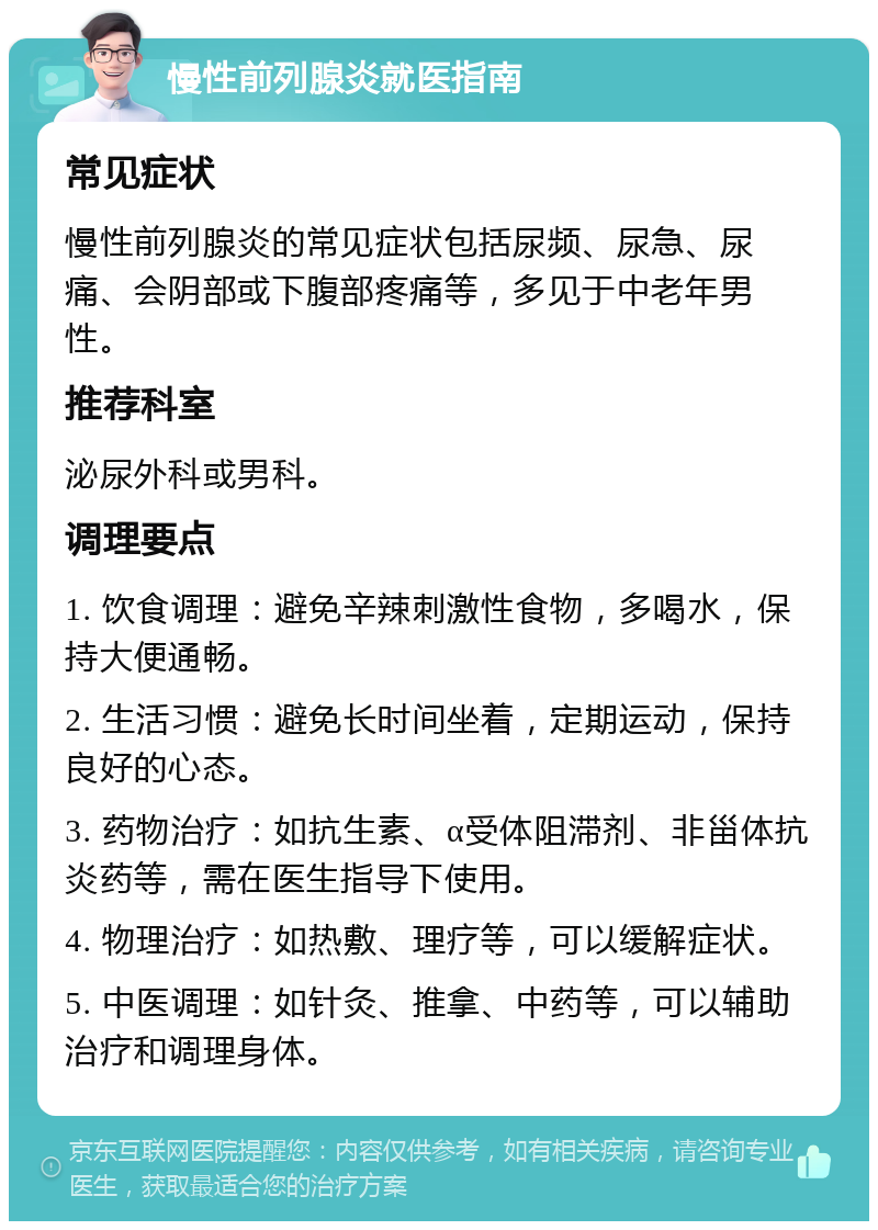 慢性前列腺炎就医指南 常见症状 慢性前列腺炎的常见症状包括尿频、尿急、尿痛、会阴部或下腹部疼痛等，多见于中老年男性。 推荐科室 泌尿外科或男科。 调理要点 1. 饮食调理：避免辛辣刺激性食物，多喝水，保持大便通畅。 2. 生活习惯：避免长时间坐着，定期运动，保持良好的心态。 3. 药物治疗：如抗生素、α受体阻滞剂、非甾体抗炎药等，需在医生指导下使用。 4. 物理治疗：如热敷、理疗等，可以缓解症状。 5. 中医调理：如针灸、推拿、中药等，可以辅助治疗和调理身体。