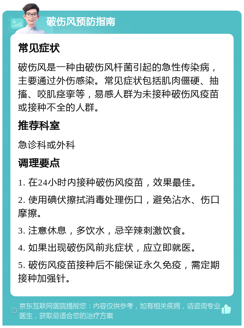 破伤风预防指南 常见症状 破伤风是一种由破伤风杆菌引起的急性传染病，主要通过外伤感染。常见症状包括肌肉僵硬、抽搐、咬肌痉挛等，易感人群为未接种破伤风疫苗或接种不全的人群。 推荐科室 急诊科或外科 调理要点 1. 在24小时内接种破伤风疫苗，效果最佳。 2. 使用碘伏擦拭消毒处理伤口，避免沾水、伤口摩擦。 3. 注意休息，多饮水，忌辛辣刺激饮食。 4. 如果出现破伤风前兆症状，应立即就医。 5. 破伤风疫苗接种后不能保证永久免疫，需定期接种加强针。