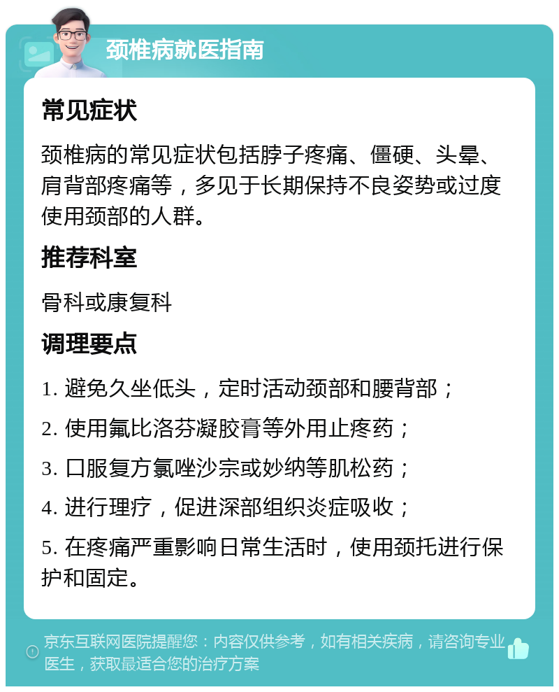 颈椎病就医指南 常见症状 颈椎病的常见症状包括脖子疼痛、僵硬、头晕、肩背部疼痛等，多见于长期保持不良姿势或过度使用颈部的人群。 推荐科室 骨科或康复科 调理要点 1. 避免久坐低头，定时活动颈部和腰背部； 2. 使用氟比洛芬凝胶膏等外用止疼药； 3. 口服复方氯唑沙宗或妙纳等肌松药； 4. 进行理疗，促进深部组织炎症吸收； 5. 在疼痛严重影响日常生活时，使用颈托进行保护和固定。