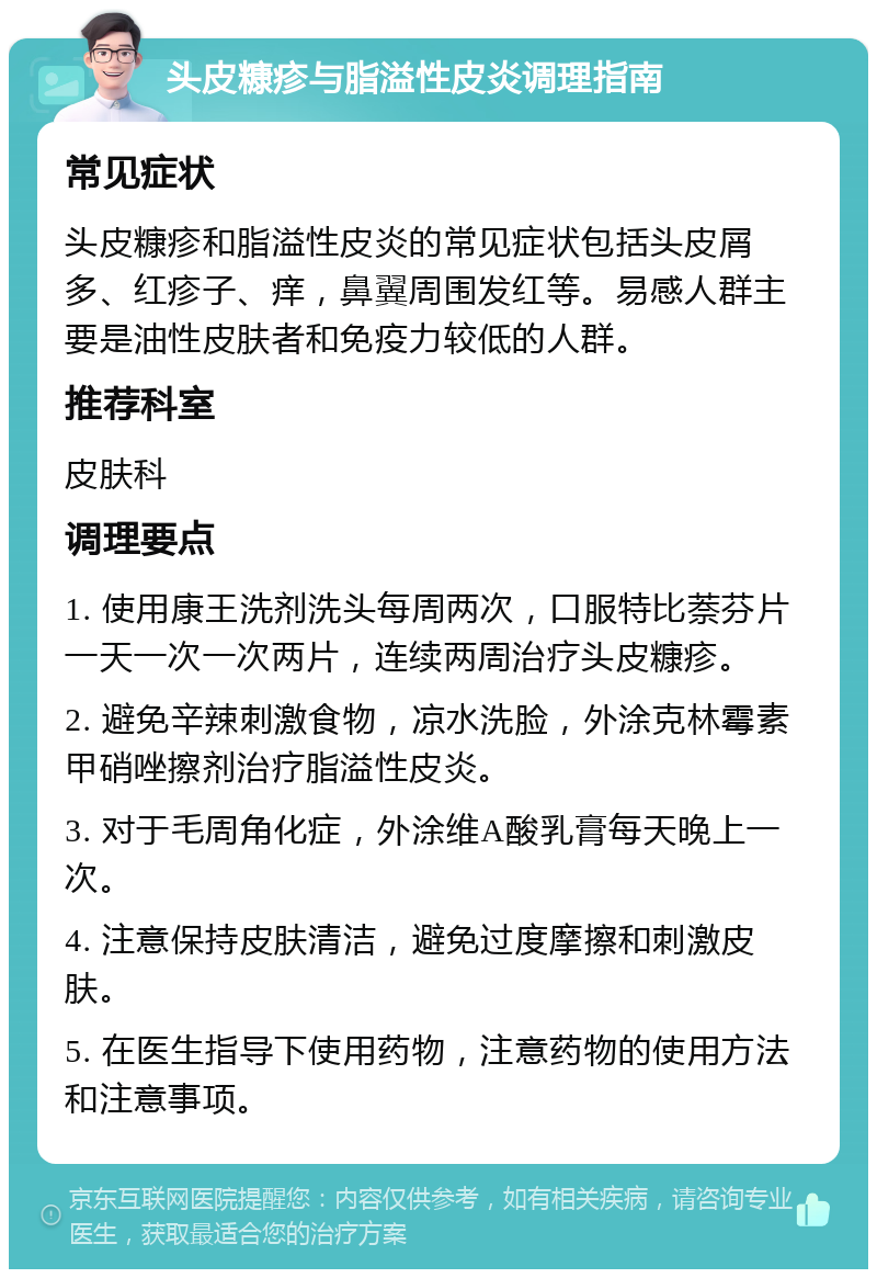 头皮糠疹与脂溢性皮炎调理指南 常见症状 头皮糠疹和脂溢性皮炎的常见症状包括头皮屑多、红疹子、痒，鼻翼周围发红等。易感人群主要是油性皮肤者和免疫力较低的人群。 推荐科室 皮肤科 调理要点 1. 使用康王洗剂洗头每周两次，口服特比萘芬片一天一次一次两片，连续两周治疗头皮糠疹。 2. 避免辛辣刺激食物，凉水洗脸，外涂克林霉素甲硝唑擦剂治疗脂溢性皮炎。 3. 对于毛周角化症，外涂维A酸乳膏每天晚上一次。 4. 注意保持皮肤清洁，避免过度摩擦和刺激皮肤。 5. 在医生指导下使用药物，注意药物的使用方法和注意事项。