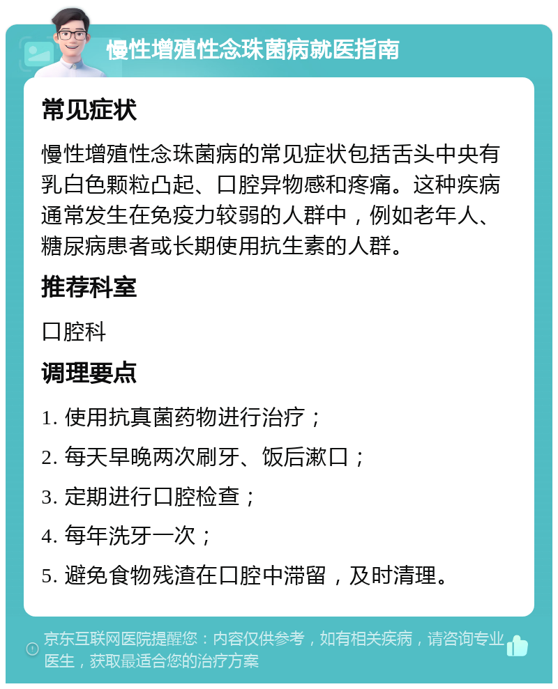 慢性增殖性念珠菌病就医指南 常见症状 慢性增殖性念珠菌病的常见症状包括舌头中央有乳白色颗粒凸起、口腔异物感和疼痛。这种疾病通常发生在免疫力较弱的人群中，例如老年人、糖尿病患者或长期使用抗生素的人群。 推荐科室 口腔科 调理要点 1. 使用抗真菌药物进行治疗； 2. 每天早晚两次刷牙、饭后漱口； 3. 定期进行口腔检查； 4. 每年洗牙一次； 5. 避免食物残渣在口腔中滞留，及时清理。