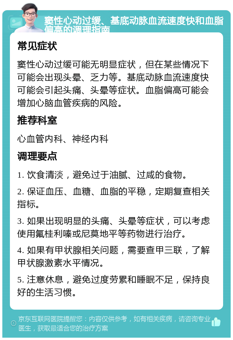 窦性心动过缓、基底动脉血流速度快和血脂偏高的调理指南 常见症状 窦性心动过缓可能无明显症状，但在某些情况下可能会出现头晕、乏力等。基底动脉血流速度快可能会引起头痛、头晕等症状。血脂偏高可能会增加心脑血管疾病的风险。 推荐科室 心血管内科、神经内科 调理要点 1. 饮食清淡，避免过于油腻、过咸的食物。 2. 保证血压、血糖、血脂的平稳，定期复查相关指标。 3. 如果出现明显的头痛、头晕等症状，可以考虑使用氟桂利嗪或尼莫地平等药物进行治疗。 4. 如果有甲状腺相关问题，需要查甲三联，了解甲状腺激素水平情况。 5. 注意休息，避免过度劳累和睡眠不足，保持良好的生活习惯。