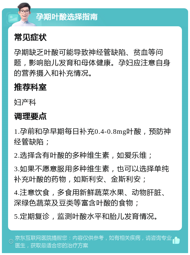 孕期叶酸选择指南 常见症状 孕期缺乏叶酸可能导致神经管缺陷、贫血等问题，影响胎儿发育和母体健康。孕妇应注意自身的营养摄入和补充情况。 推荐科室 妇产科 调理要点 1.孕前和孕早期每日补充0.4-0.8mg叶酸，预防神经管缺陷； 2.选择含有叶酸的多种维生素，如爱乐维； 3.如果不愿意服用多种维生素，也可以选择单纯补充叶酸的药物，如斯利安、金斯利安； 4.注意饮食，多食用新鲜蔬菜水果、动物肝脏、深绿色蔬菜及豆类等富含叶酸的食物； 5.定期复诊，监测叶酸水平和胎儿发育情况。