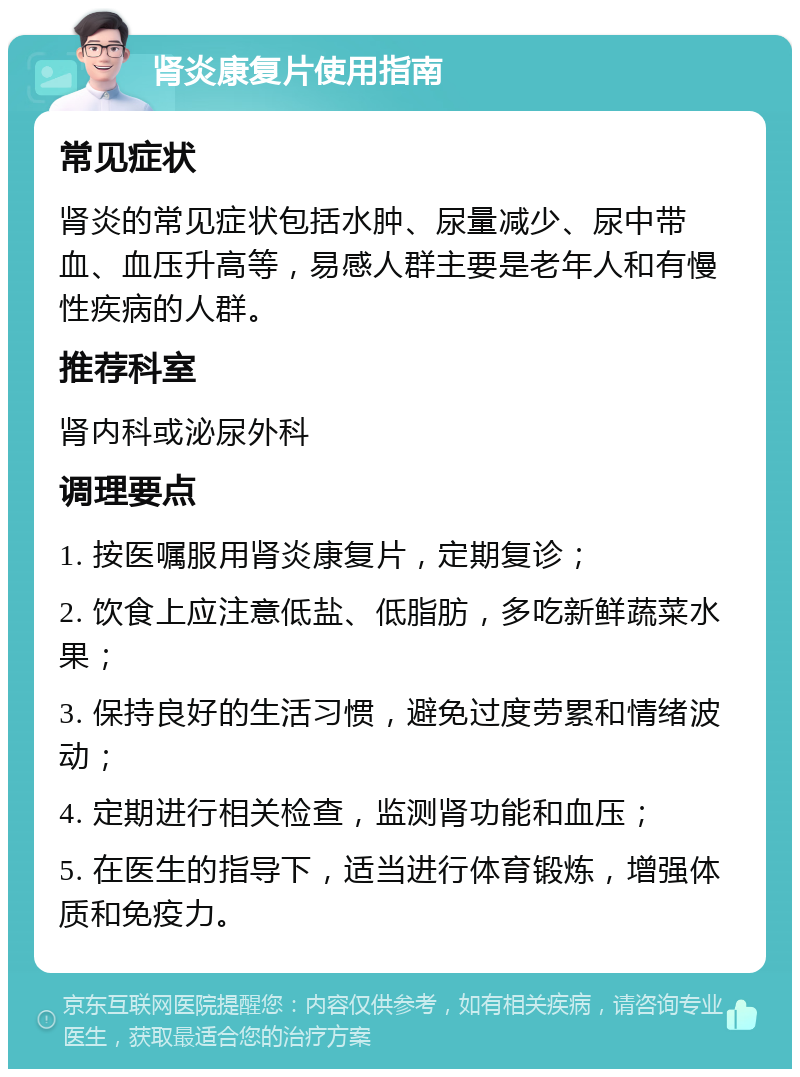 肾炎康复片使用指南 常见症状 肾炎的常见症状包括水肿、尿量减少、尿中带血、血压升高等，易感人群主要是老年人和有慢性疾病的人群。 推荐科室 肾内科或泌尿外科 调理要点 1. 按医嘱服用肾炎康复片，定期复诊； 2. 饮食上应注意低盐、低脂肪，多吃新鲜蔬菜水果； 3. 保持良好的生活习惯，避免过度劳累和情绪波动； 4. 定期进行相关检查，监测肾功能和血压； 5. 在医生的指导下，适当进行体育锻炼，增强体质和免疫力。