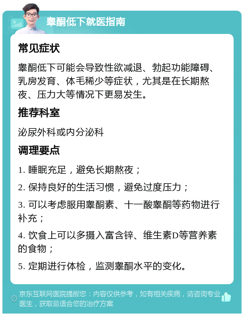 睾酮低下就医指南 常见症状 睾酮低下可能会导致性欲减退、勃起功能障碍、乳房发育、体毛稀少等症状，尤其是在长期熬夜、压力大等情况下更易发生。 推荐科室 泌尿外科或内分泌科 调理要点 1. 睡眠充足，避免长期熬夜； 2. 保持良好的生活习惯，避免过度压力； 3. 可以考虑服用睾酮素、十一酸睾酮等药物进行补充； 4. 饮食上可以多摄入富含锌、维生素D等营养素的食物； 5. 定期进行体检，监测睾酮水平的变化。