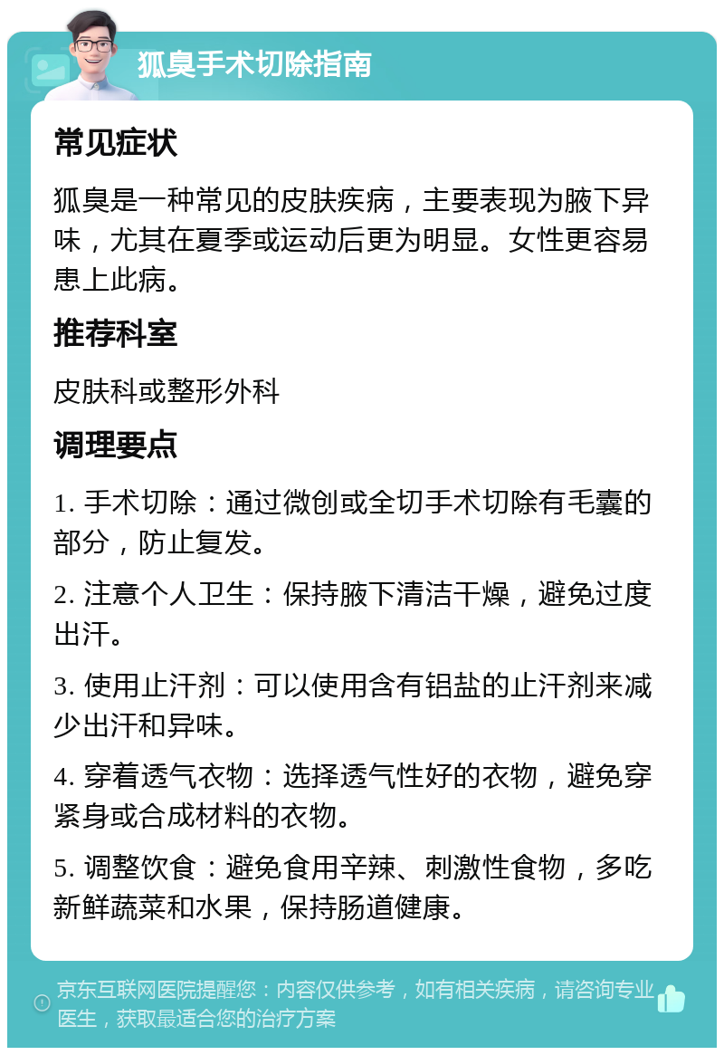 狐臭手术切除指南 常见症状 狐臭是一种常见的皮肤疾病，主要表现为腋下异味，尤其在夏季或运动后更为明显。女性更容易患上此病。 推荐科室 皮肤科或整形外科 调理要点 1. 手术切除：通过微创或全切手术切除有毛囊的部分，防止复发。 2. 注意个人卫生：保持腋下清洁干燥，避免过度出汗。 3. 使用止汗剂：可以使用含有铝盐的止汗剂来减少出汗和异味。 4. 穿着透气衣物：选择透气性好的衣物，避免穿紧身或合成材料的衣物。 5. 调整饮食：避免食用辛辣、刺激性食物，多吃新鲜蔬菜和水果，保持肠道健康。