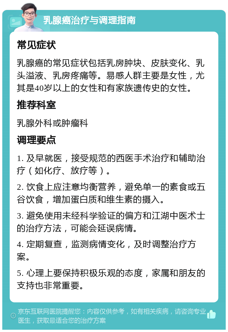 乳腺癌治疗与调理指南 常见症状 乳腺癌的常见症状包括乳房肿块、皮肤变化、乳头溢液、乳房疼痛等。易感人群主要是女性，尤其是40岁以上的女性和有家族遗传史的女性。 推荐科室 乳腺外科或肿瘤科 调理要点 1. 及早就医，接受规范的西医手术治疗和辅助治疗（如化疗、放疗等）。 2. 饮食上应注意均衡营养，避免单一的素食或五谷饮食，增加蛋白质和维生素的摄入。 3. 避免使用未经科学验证的偏方和江湖中医术士的治疗方法，可能会延误病情。 4. 定期复查，监测病情变化，及时调整治疗方案。 5. 心理上要保持积极乐观的态度，家属和朋友的支持也非常重要。