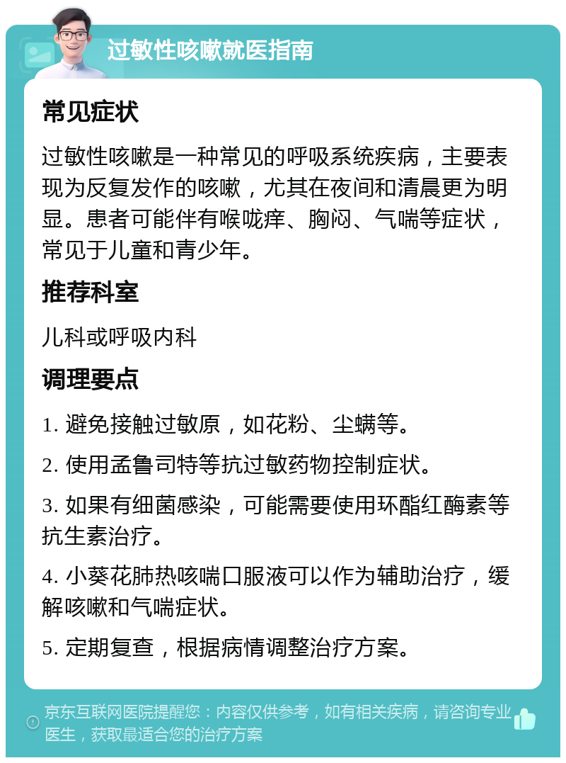 过敏性咳嗽就医指南 常见症状 过敏性咳嗽是一种常见的呼吸系统疾病，主要表现为反复发作的咳嗽，尤其在夜间和清晨更为明显。患者可能伴有喉咙痒、胸闷、气喘等症状，常见于儿童和青少年。 推荐科室 儿科或呼吸内科 调理要点 1. 避免接触过敏原，如花粉、尘螨等。 2. 使用孟鲁司特等抗过敏药物控制症状。 3. 如果有细菌感染，可能需要使用环酯红酶素等抗生素治疗。 4. 小葵花肺热咳喘口服液可以作为辅助治疗，缓解咳嗽和气喘症状。 5. 定期复查，根据病情调整治疗方案。