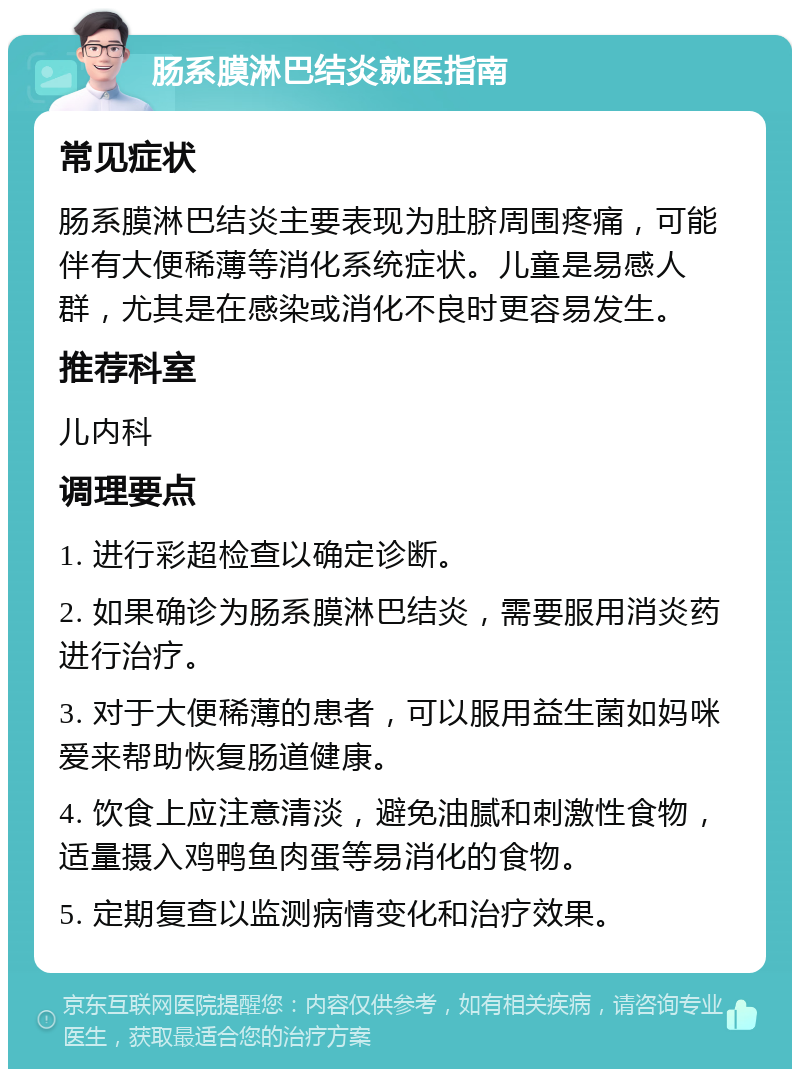 肠系膜淋巴结炎就医指南 常见症状 肠系膜淋巴结炎主要表现为肚脐周围疼痛，可能伴有大便稀薄等消化系统症状。儿童是易感人群，尤其是在感染或消化不良时更容易发生。 推荐科室 儿内科 调理要点 1. 进行彩超检查以确定诊断。 2. 如果确诊为肠系膜淋巴结炎，需要服用消炎药进行治疗。 3. 对于大便稀薄的患者，可以服用益生菌如妈咪爱来帮助恢复肠道健康。 4. 饮食上应注意清淡，避免油腻和刺激性食物，适量摄入鸡鸭鱼肉蛋等易消化的食物。 5. 定期复查以监测病情变化和治疗效果。