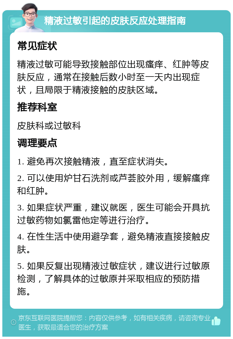 精液过敏引起的皮肤反应处理指南 常见症状 精液过敏可能导致接触部位出现瘙痒、红肿等皮肤反应，通常在接触后数小时至一天内出现症状，且局限于精液接触的皮肤区域。 推荐科室 皮肤科或过敏科 调理要点 1. 避免再次接触精液，直至症状消失。 2. 可以使用炉甘石洗剂或芦荟胶外用，缓解瘙痒和红肿。 3. 如果症状严重，建议就医，医生可能会开具抗过敏药物如氯雷他定等进行治疗。 4. 在性生活中使用避孕套，避免精液直接接触皮肤。 5. 如果反复出现精液过敏症状，建议进行过敏原检测，了解具体的过敏原并采取相应的预防措施。