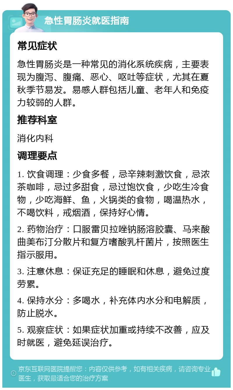 急性胃肠炎就医指南 常见症状 急性胃肠炎是一种常见的消化系统疾病，主要表现为腹泻、腹痛、恶心、呕吐等症状，尤其在夏秋季节易发。易感人群包括儿童、老年人和免疫力较弱的人群。 推荐科室 消化内科 调理要点 1. 饮食调理：少食多餐，忌辛辣刺激饮食，忌浓茶咖啡，忌过多甜食，忌过饱饮食，少吃生冷食物，少吃海鲜、鱼，火锅类的食物，喝温热水，不喝饮料，戒烟酒，保持好心情。 2. 药物治疗：口服雷贝拉唑钠肠溶胶囊、马来酸曲美布汀分散片和复方嗜酸乳杆菌片，按照医生指示服用。 3. 注意休息：保证充足的睡眠和休息，避免过度劳累。 4. 保持水分：多喝水，补充体内水分和电解质，防止脱水。 5. 观察症状：如果症状加重或持续不改善，应及时就医，避免延误治疗。