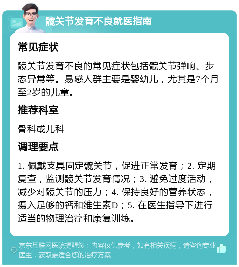 髋关节发育不良就医指南 常见症状 髋关节发育不良的常见症状包括髋关节弹响、步态异常等。易感人群主要是婴幼儿，尤其是7个月至2岁的儿童。 推荐科室 骨科或儿科 调理要点 1. 佩戴支具固定髋关节，促进正常发育；2. 定期复查，监测髋关节发育情况；3. 避免过度活动，减少对髋关节的压力；4. 保持良好的营养状态，摄入足够的钙和维生素D；5. 在医生指导下进行适当的物理治疗和康复训练。