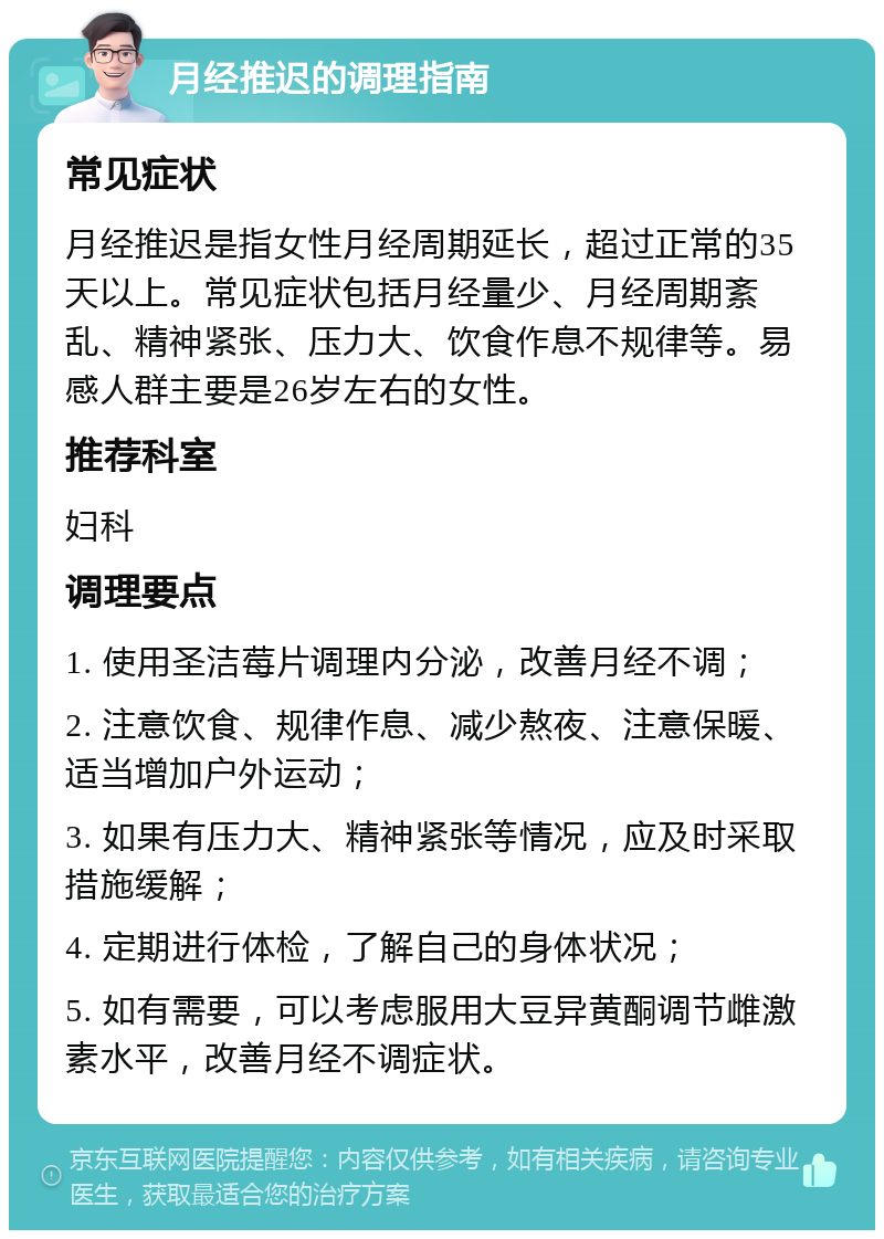 月经推迟的调理指南 常见症状 月经推迟是指女性月经周期延长，超过正常的35天以上。常见症状包括月经量少、月经周期紊乱、精神紧张、压力大、饮食作息不规律等。易感人群主要是26岁左右的女性。 推荐科室 妇科 调理要点 1. 使用圣洁莓片调理内分泌，改善月经不调； 2. 注意饮食、规律作息、减少熬夜、注意保暖、适当增加户外运动； 3. 如果有压力大、精神紧张等情况，应及时采取措施缓解； 4. 定期进行体检，了解自己的身体状况； 5. 如有需要，可以考虑服用大豆异黄酮调节雌激素水平，改善月经不调症状。