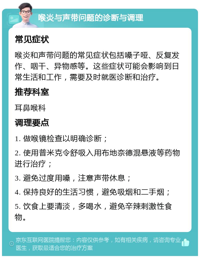 喉炎与声带问题的诊断与调理 常见症状 喉炎和声带问题的常见症状包括嗓子哑、反复发作、咽干、异物感等。这些症状可能会影响到日常生活和工作，需要及时就医诊断和治疗。 推荐科室 耳鼻喉科 调理要点 1. 做喉镜检查以明确诊断； 2. 使用普米克令舒吸入用布地奈德混悬液等药物进行治疗； 3. 避免过度用嗓，注意声带休息； 4. 保持良好的生活习惯，避免吸烟和二手烟； 5. 饮食上要清淡，多喝水，避免辛辣刺激性食物。