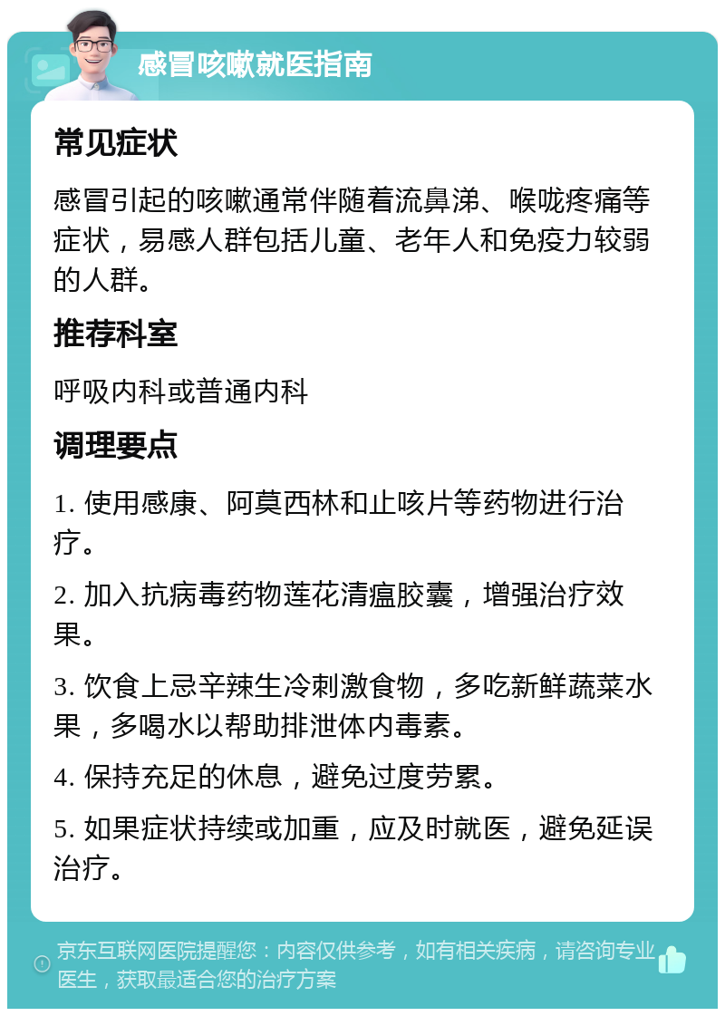 感冒咳嗽就医指南 常见症状 感冒引起的咳嗽通常伴随着流鼻涕、喉咙疼痛等症状，易感人群包括儿童、老年人和免疫力较弱的人群。 推荐科室 呼吸内科或普通内科 调理要点 1. 使用感康、阿莫西林和止咳片等药物进行治疗。 2. 加入抗病毒药物莲花清瘟胶囊，增强治疗效果。 3. 饮食上忌辛辣生冷刺激食物，多吃新鲜蔬菜水果，多喝水以帮助排泄体内毒素。 4. 保持充足的休息，避免过度劳累。 5. 如果症状持续或加重，应及时就医，避免延误治疗。