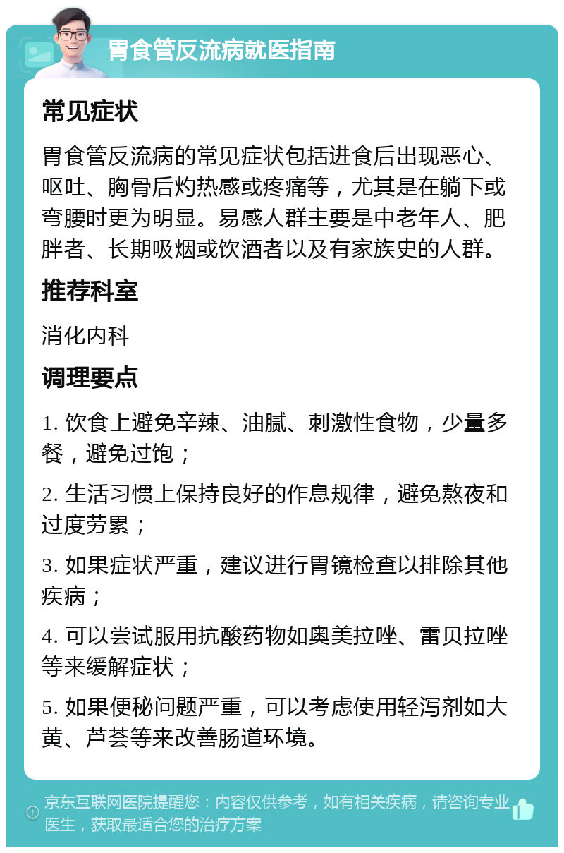 胃食管反流病就医指南 常见症状 胃食管反流病的常见症状包括进食后出现恶心、呕吐、胸骨后灼热感或疼痛等，尤其是在躺下或弯腰时更为明显。易感人群主要是中老年人、肥胖者、长期吸烟或饮酒者以及有家族史的人群。 推荐科室 消化内科 调理要点 1. 饮食上避免辛辣、油腻、刺激性食物，少量多餐，避免过饱； 2. 生活习惯上保持良好的作息规律，避免熬夜和过度劳累； 3. 如果症状严重，建议进行胃镜检查以排除其他疾病； 4. 可以尝试服用抗酸药物如奥美拉唑、雷贝拉唑等来缓解症状； 5. 如果便秘问题严重，可以考虑使用轻泻剂如大黄、芦荟等来改善肠道环境。