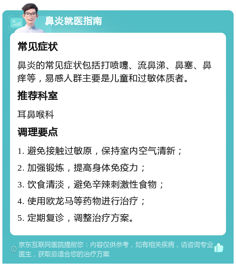 鼻炎就医指南 常见症状 鼻炎的常见症状包括打喷嚏、流鼻涕、鼻塞、鼻痒等，易感人群主要是儿童和过敏体质者。 推荐科室 耳鼻喉科 调理要点 1. 避免接触过敏原，保持室内空气清新； 2. 加强锻炼，提高身体免疫力； 3. 饮食清淡，避免辛辣刺激性食物； 4. 使用欧龙马等药物进行治疗； 5. 定期复诊，调整治疗方案。