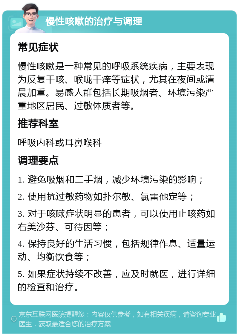 慢性咳嗽的治疗与调理 常见症状 慢性咳嗽是一种常见的呼吸系统疾病，主要表现为反复干咳、喉咙干痒等症状，尤其在夜间或清晨加重。易感人群包括长期吸烟者、环境污染严重地区居民、过敏体质者等。 推荐科室 呼吸内科或耳鼻喉科 调理要点 1. 避免吸烟和二手烟，减少环境污染的影响； 2. 使用抗过敏药物如扑尔敏、氯雷他定等； 3. 对于咳嗽症状明显的患者，可以使用止咳药如右美沙芬、可待因等； 4. 保持良好的生活习惯，包括规律作息、适量运动、均衡饮食等； 5. 如果症状持续不改善，应及时就医，进行详细的检查和治疗。