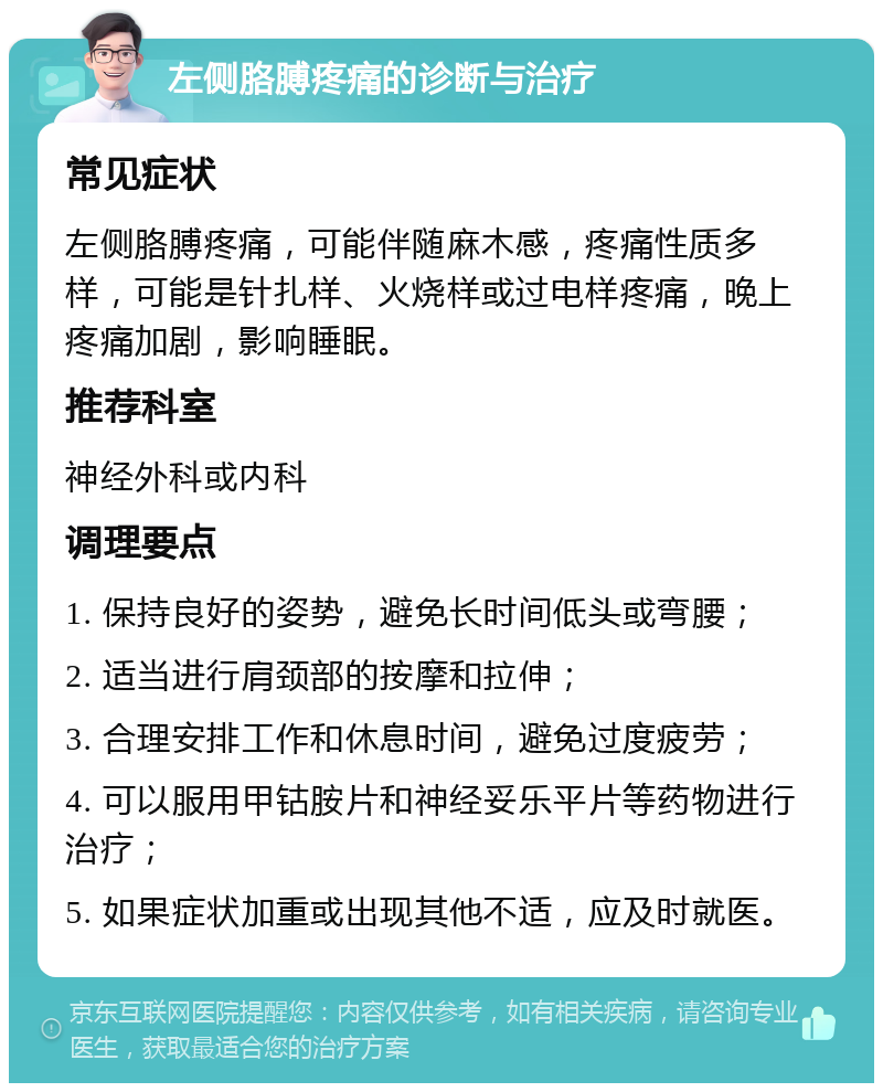 左侧胳膊疼痛的诊断与治疗 常见症状 左侧胳膊疼痛，可能伴随麻木感，疼痛性质多样，可能是针扎样、火烧样或过电样疼痛，晚上疼痛加剧，影响睡眠。 推荐科室 神经外科或内科 调理要点 1. 保持良好的姿势，避免长时间低头或弯腰； 2. 适当进行肩颈部的按摩和拉伸； 3. 合理安排工作和休息时间，避免过度疲劳； 4. 可以服用甲钴胺片和神经妥乐平片等药物进行治疗； 5. 如果症状加重或出现其他不适，应及时就医。