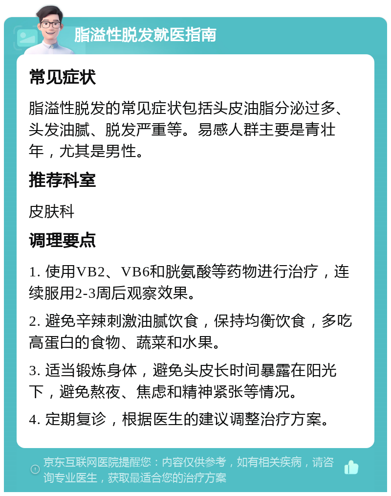 脂溢性脱发就医指南 常见症状 脂溢性脱发的常见症状包括头皮油脂分泌过多、头发油腻、脱发严重等。易感人群主要是青壮年，尤其是男性。 推荐科室 皮肤科 调理要点 1. 使用VB2、VB6和胱氨酸等药物进行治疗，连续服用2-3周后观察效果。 2. 避免辛辣刺激油腻饮食，保持均衡饮食，多吃高蛋白的食物、蔬菜和水果。 3. 适当锻炼身体，避免头皮长时间暴露在阳光下，避免熬夜、焦虑和精神紧张等情况。 4. 定期复诊，根据医生的建议调整治疗方案。