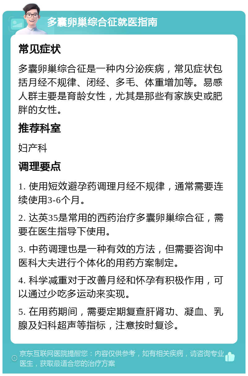 多囊卵巢综合征就医指南 常见症状 多囊卵巢综合征是一种内分泌疾病，常见症状包括月经不规律、闭经、多毛、体重增加等。易感人群主要是育龄女性，尤其是那些有家族史或肥胖的女性。 推荐科室 妇产科 调理要点 1. 使用短效避孕药调理月经不规律，通常需要连续使用3-6个月。 2. 达英35是常用的西药治疗多囊卵巢综合征，需要在医生指导下使用。 3. 中药调理也是一种有效的方法，但需要咨询中医科大夫进行个体化的用药方案制定。 4. 科学减重对于改善月经和怀孕有积极作用，可以通过少吃多运动来实现。 5. 在用药期间，需要定期复查肝肾功、凝血、乳腺及妇科超声等指标，注意按时复诊。