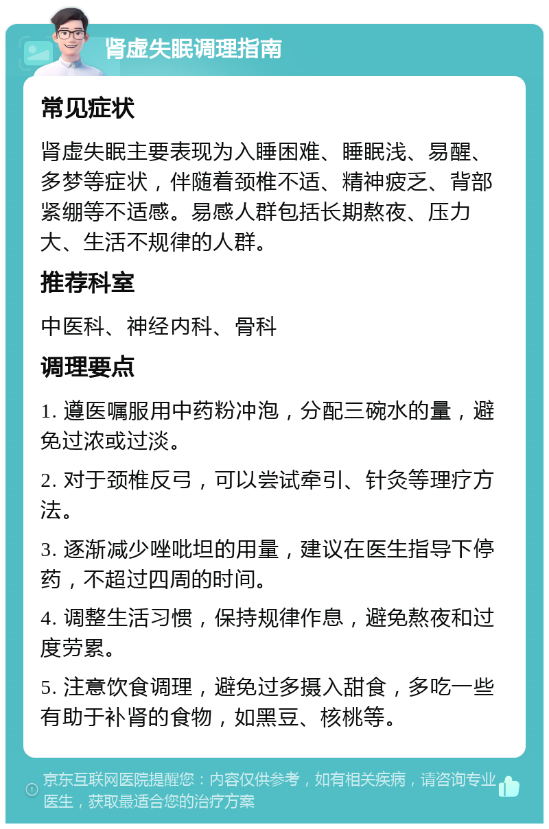 肾虚失眠调理指南 常见症状 肾虚失眠主要表现为入睡困难、睡眠浅、易醒、多梦等症状，伴随着颈椎不适、精神疲乏、背部紧绷等不适感。易感人群包括长期熬夜、压力大、生活不规律的人群。 推荐科室 中医科、神经内科、骨科 调理要点 1. 遵医嘱服用中药粉冲泡，分配三碗水的量，避免过浓或过淡。 2. 对于颈椎反弓，可以尝试牵引、针灸等理疗方法。 3. 逐渐减少唑吡坦的用量，建议在医生指导下停药，不超过四周的时间。 4. 调整生活习惯，保持规律作息，避免熬夜和过度劳累。 5. 注意饮食调理，避免过多摄入甜食，多吃一些有助于补肾的食物，如黑豆、核桃等。