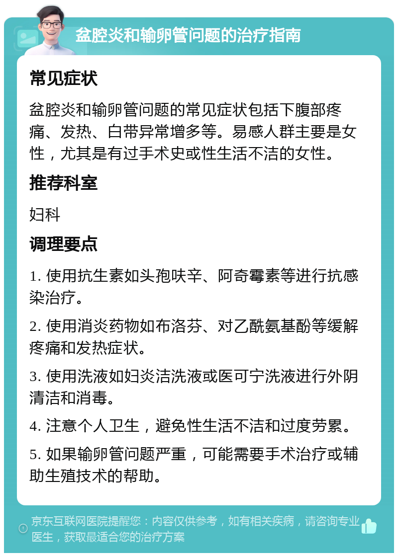 盆腔炎和输卵管问题的治疗指南 常见症状 盆腔炎和输卵管问题的常见症状包括下腹部疼痛、发热、白带异常增多等。易感人群主要是女性，尤其是有过手术史或性生活不洁的女性。 推荐科室 妇科 调理要点 1. 使用抗生素如头孢呋辛、阿奇霉素等进行抗感染治疗。 2. 使用消炎药物如布洛芬、对乙酰氨基酚等缓解疼痛和发热症状。 3. 使用洗液如妇炎洁洗液或医可宁洗液进行外阴清洁和消毒。 4. 注意个人卫生，避免性生活不洁和过度劳累。 5. 如果输卵管问题严重，可能需要手术治疗或辅助生殖技术的帮助。