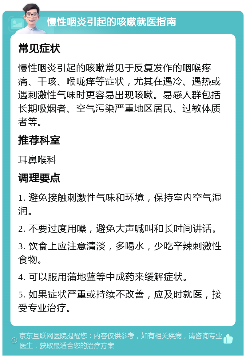 慢性咽炎引起的咳嗽就医指南 常见症状 慢性咽炎引起的咳嗽常见于反复发作的咽喉疼痛、干咳、喉咙痒等症状，尤其在遇冷、遇热或遇刺激性气味时更容易出现咳嗽。易感人群包括长期吸烟者、空气污染严重地区居民、过敏体质者等。 推荐科室 耳鼻喉科 调理要点 1. 避免接触刺激性气味和环境，保持室内空气湿润。 2. 不要过度用嗓，避免大声喊叫和长时间讲话。 3. 饮食上应注意清淡，多喝水，少吃辛辣刺激性食物。 4. 可以服用蒲地蓝等中成药来缓解症状。 5. 如果症状严重或持续不改善，应及时就医，接受专业治疗。