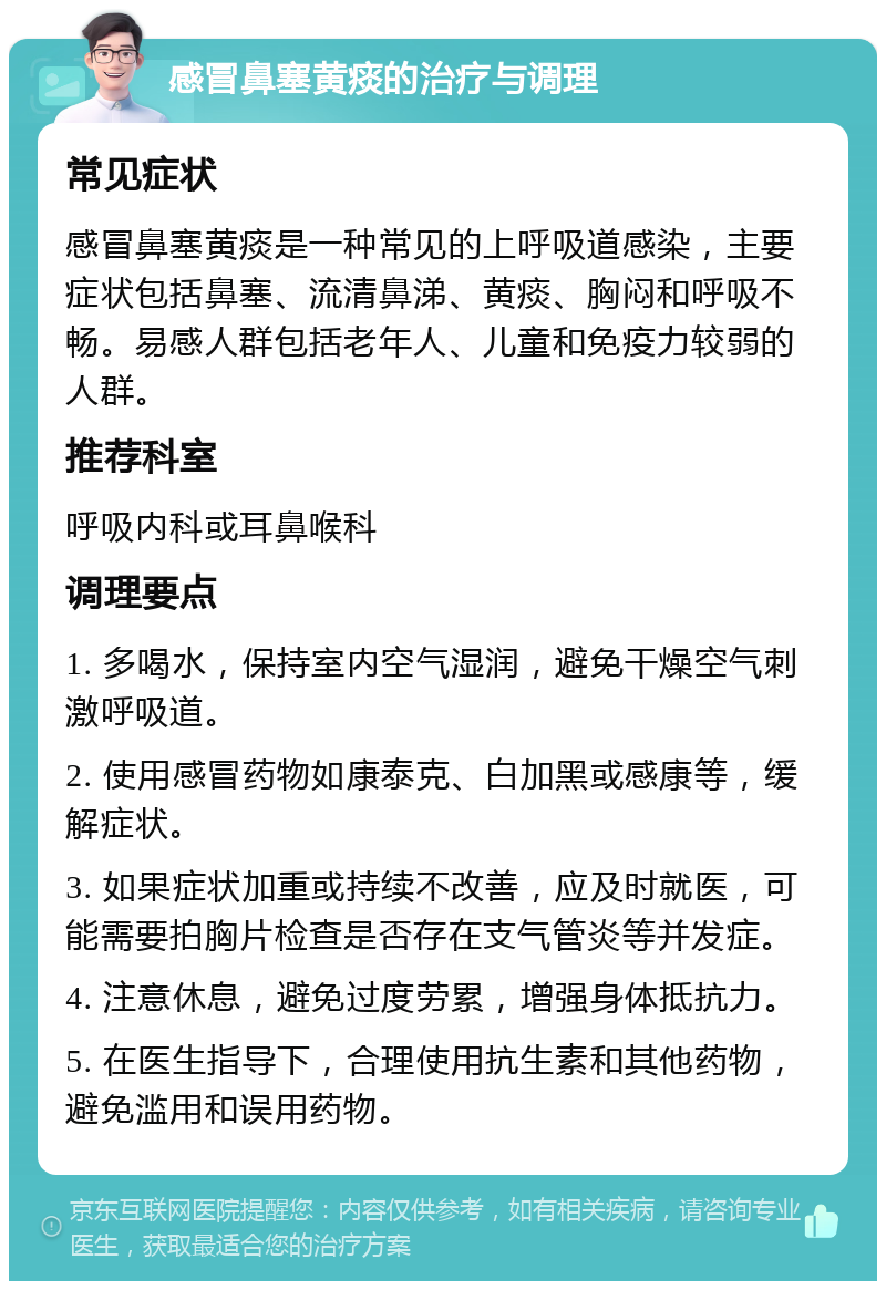 感冒鼻塞黄痰的治疗与调理 常见症状 感冒鼻塞黄痰是一种常见的上呼吸道感染，主要症状包括鼻塞、流清鼻涕、黄痰、胸闷和呼吸不畅。易感人群包括老年人、儿童和免疫力较弱的人群。 推荐科室 呼吸内科或耳鼻喉科 调理要点 1. 多喝水，保持室内空气湿润，避免干燥空气刺激呼吸道。 2. 使用感冒药物如康泰克、白加黑或感康等，缓解症状。 3. 如果症状加重或持续不改善，应及时就医，可能需要拍胸片检查是否存在支气管炎等并发症。 4. 注意休息，避免过度劳累，增强身体抵抗力。 5. 在医生指导下，合理使用抗生素和其他药物，避免滥用和误用药物。