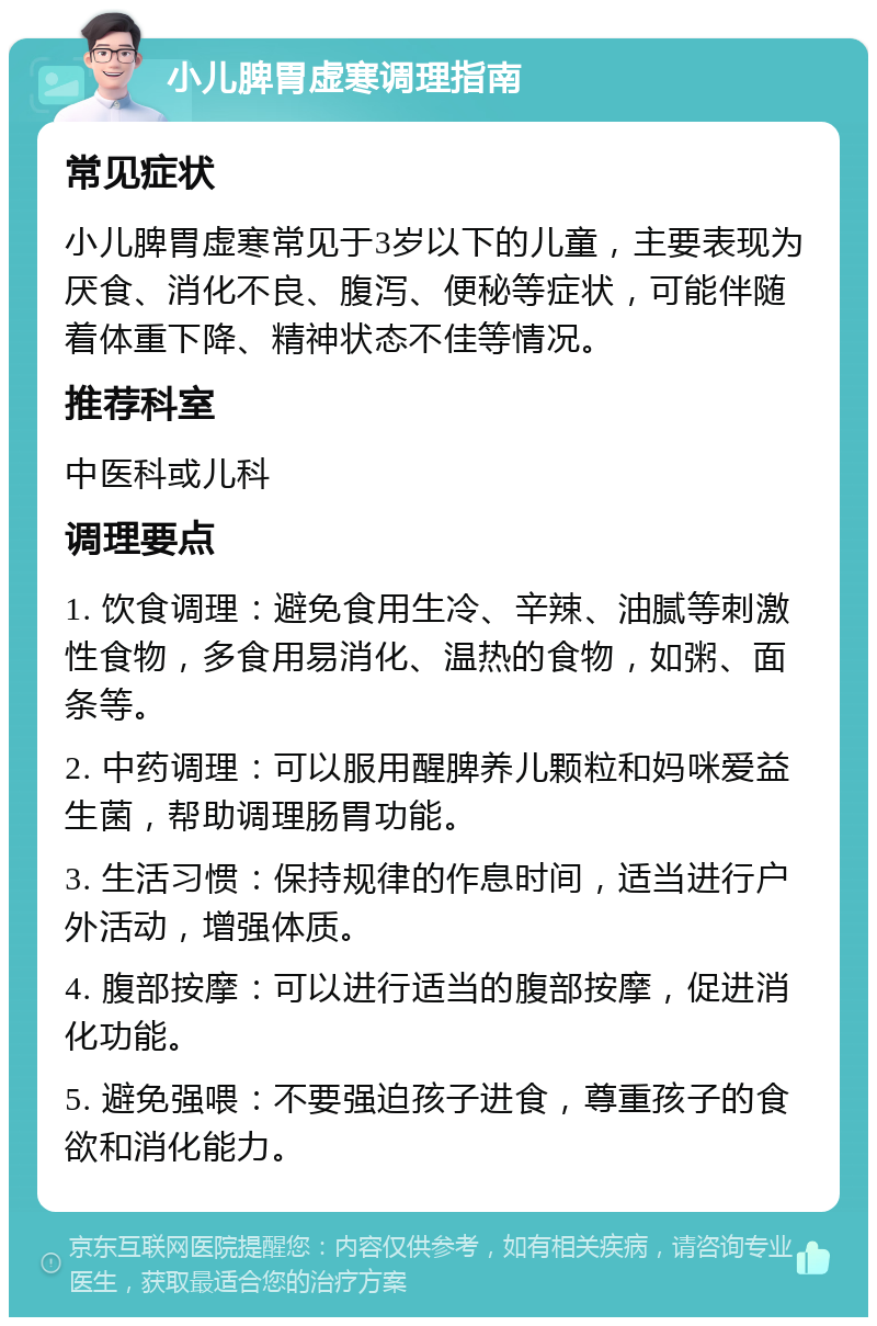 小儿脾胃虚寒调理指南 常见症状 小儿脾胃虚寒常见于3岁以下的儿童，主要表现为厌食、消化不良、腹泻、便秘等症状，可能伴随着体重下降、精神状态不佳等情况。 推荐科室 中医科或儿科 调理要点 1. 饮食调理：避免食用生冷、辛辣、油腻等刺激性食物，多食用易消化、温热的食物，如粥、面条等。 2. 中药调理：可以服用醒脾养儿颗粒和妈咪爱益生菌，帮助调理肠胃功能。 3. 生活习惯：保持规律的作息时间，适当进行户外活动，增强体质。 4. 腹部按摩：可以进行适当的腹部按摩，促进消化功能。 5. 避免强喂：不要强迫孩子进食，尊重孩子的食欲和消化能力。