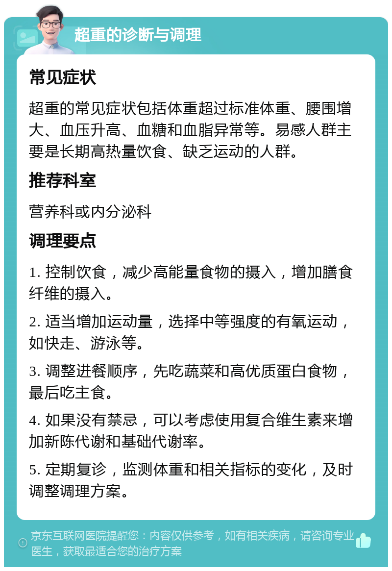 超重的诊断与调理 常见症状 超重的常见症状包括体重超过标准体重、腰围增大、血压升高、血糖和血脂异常等。易感人群主要是长期高热量饮食、缺乏运动的人群。 推荐科室 营养科或内分泌科 调理要点 1. 控制饮食，减少高能量食物的摄入，增加膳食纤维的摄入。 2. 适当增加运动量，选择中等强度的有氧运动，如快走、游泳等。 3. 调整进餐顺序，先吃蔬菜和高优质蛋白食物，最后吃主食。 4. 如果没有禁忌，可以考虑使用复合维生素来增加新陈代谢和基础代谢率。 5. 定期复诊，监测体重和相关指标的变化，及时调整调理方案。