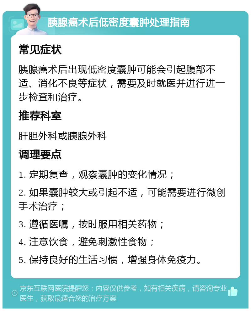 胰腺癌术后低密度囊肿处理指南 常见症状 胰腺癌术后出现低密度囊肿可能会引起腹部不适、消化不良等症状，需要及时就医并进行进一步检查和治疗。 推荐科室 肝胆外科或胰腺外科 调理要点 1. 定期复查，观察囊肿的变化情况； 2. 如果囊肿较大或引起不适，可能需要进行微创手术治疗； 3. 遵循医嘱，按时服用相关药物； 4. 注意饮食，避免刺激性食物； 5. 保持良好的生活习惯，增强身体免疫力。