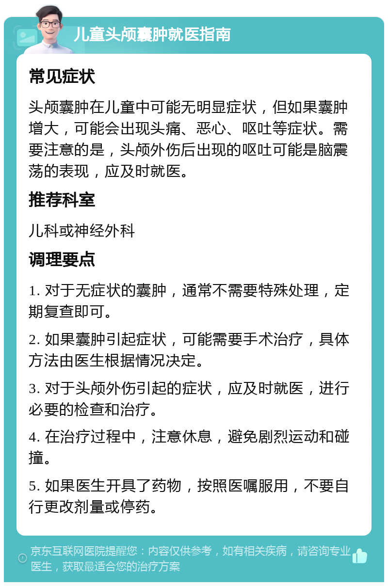 儿童头颅囊肿就医指南 常见症状 头颅囊肿在儿童中可能无明显症状，但如果囊肿增大，可能会出现头痛、恶心、呕吐等症状。需要注意的是，头颅外伤后出现的呕吐可能是脑震荡的表现，应及时就医。 推荐科室 儿科或神经外科 调理要点 1. 对于无症状的囊肿，通常不需要特殊处理，定期复查即可。 2. 如果囊肿引起症状，可能需要手术治疗，具体方法由医生根据情况决定。 3. 对于头颅外伤引起的症状，应及时就医，进行必要的检查和治疗。 4. 在治疗过程中，注意休息，避免剧烈运动和碰撞。 5. 如果医生开具了药物，按照医嘱服用，不要自行更改剂量或停药。