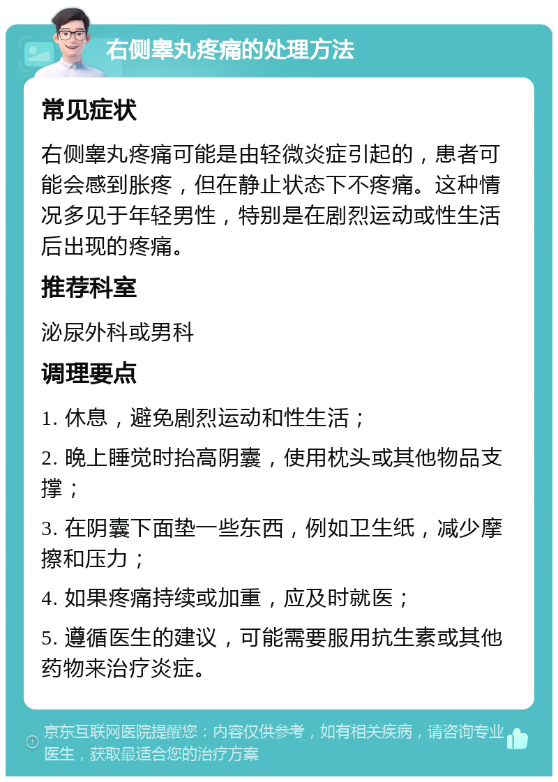 右侧睾丸疼痛的处理方法 常见症状 右侧睾丸疼痛可能是由轻微炎症引起的，患者可能会感到胀疼，但在静止状态下不疼痛。这种情况多见于年轻男性，特别是在剧烈运动或性生活后出现的疼痛。 推荐科室 泌尿外科或男科 调理要点 1. 休息，避免剧烈运动和性生活； 2. 晚上睡觉时抬高阴囊，使用枕头或其他物品支撑； 3. 在阴囊下面垫一些东西，例如卫生纸，减少摩擦和压力； 4. 如果疼痛持续或加重，应及时就医； 5. 遵循医生的建议，可能需要服用抗生素或其他药物来治疗炎症。