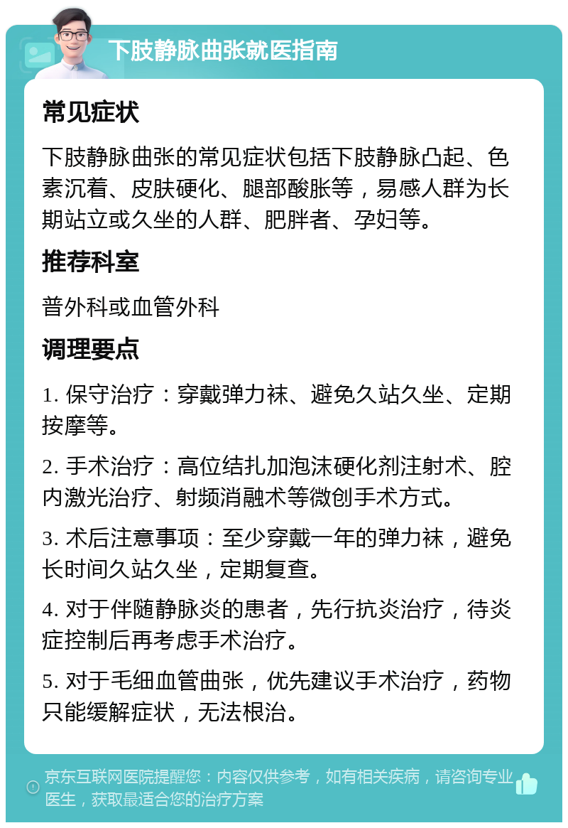 下肢静脉曲张就医指南 常见症状 下肢静脉曲张的常见症状包括下肢静脉凸起、色素沉着、皮肤硬化、腿部酸胀等，易感人群为长期站立或久坐的人群、肥胖者、孕妇等。 推荐科室 普外科或血管外科 调理要点 1. 保守治疗：穿戴弹力袜、避免久站久坐、定期按摩等。 2. 手术治疗：高位结扎加泡沫硬化剂注射术、腔内激光治疗、射频消融术等微创手术方式。 3. 术后注意事项：至少穿戴一年的弹力袜，避免长时间久站久坐，定期复查。 4. 对于伴随静脉炎的患者，先行抗炎治疗，待炎症控制后再考虑手术治疗。 5. 对于毛细血管曲张，优先建议手术治疗，药物只能缓解症状，无法根治。