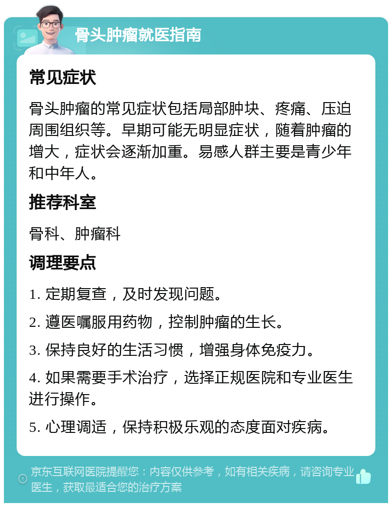 骨头肿瘤就医指南 常见症状 骨头肿瘤的常见症状包括局部肿块、疼痛、压迫周围组织等。早期可能无明显症状，随着肿瘤的增大，症状会逐渐加重。易感人群主要是青少年和中年人。 推荐科室 骨科、肿瘤科 调理要点 1. 定期复查，及时发现问题。 2. 遵医嘱服用药物，控制肿瘤的生长。 3. 保持良好的生活习惯，增强身体免疫力。 4. 如果需要手术治疗，选择正规医院和专业医生进行操作。 5. 心理调适，保持积极乐观的态度面对疾病。