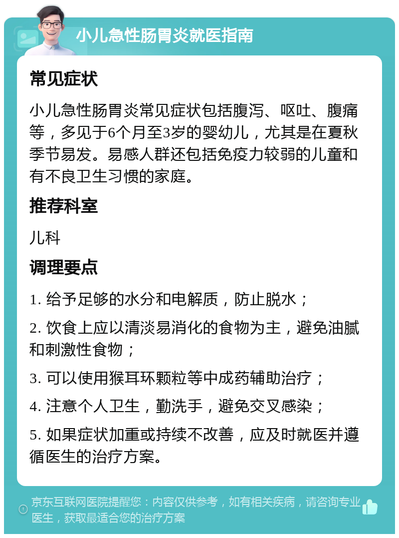 小儿急性肠胃炎就医指南 常见症状 小儿急性肠胃炎常见症状包括腹泻、呕吐、腹痛等，多见于6个月至3岁的婴幼儿，尤其是在夏秋季节易发。易感人群还包括免疫力较弱的儿童和有不良卫生习惯的家庭。 推荐科室 儿科 调理要点 1. 给予足够的水分和电解质，防止脱水； 2. 饮食上应以清淡易消化的食物为主，避免油腻和刺激性食物； 3. 可以使用猴耳环颗粒等中成药辅助治疗； 4. 注意个人卫生，勤洗手，避免交叉感染； 5. 如果症状加重或持续不改善，应及时就医并遵循医生的治疗方案。