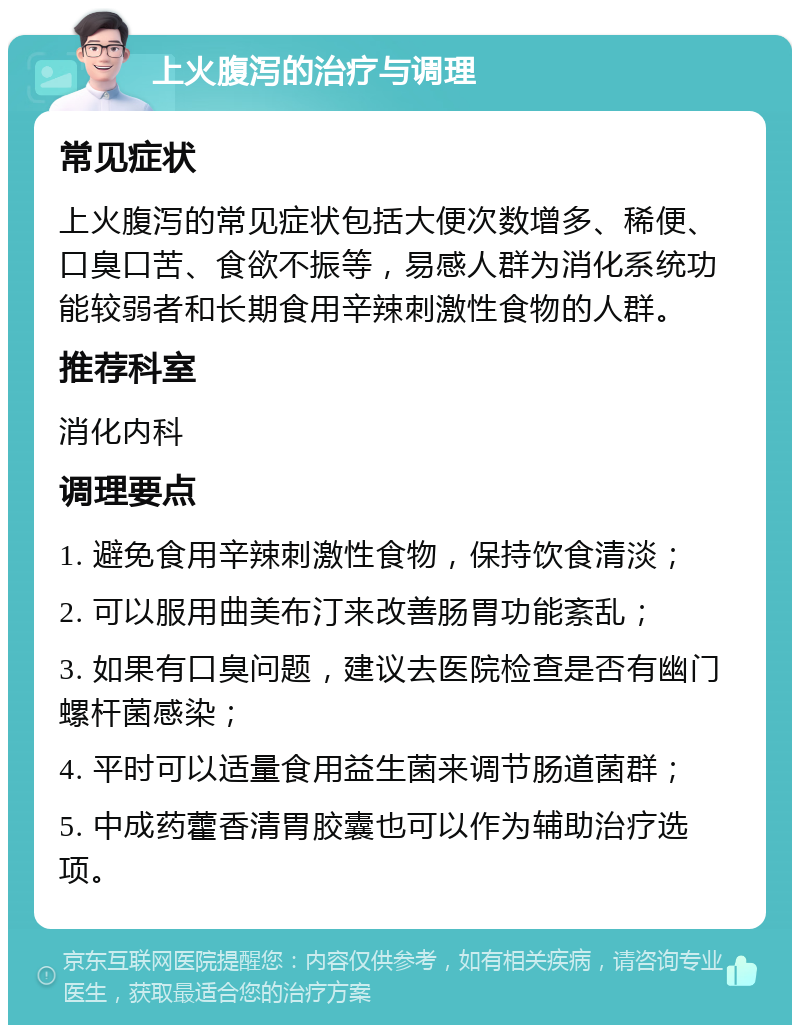 上火腹泻的治疗与调理 常见症状 上火腹泻的常见症状包括大便次数增多、稀便、口臭口苦、食欲不振等，易感人群为消化系统功能较弱者和长期食用辛辣刺激性食物的人群。 推荐科室 消化内科 调理要点 1. 避免食用辛辣刺激性食物，保持饮食清淡； 2. 可以服用曲美布汀来改善肠胃功能紊乱； 3. 如果有口臭问题，建议去医院检查是否有幽门螺杆菌感染； 4. 平时可以适量食用益生菌来调节肠道菌群； 5. 中成药藿香清胃胶囊也可以作为辅助治疗选项。