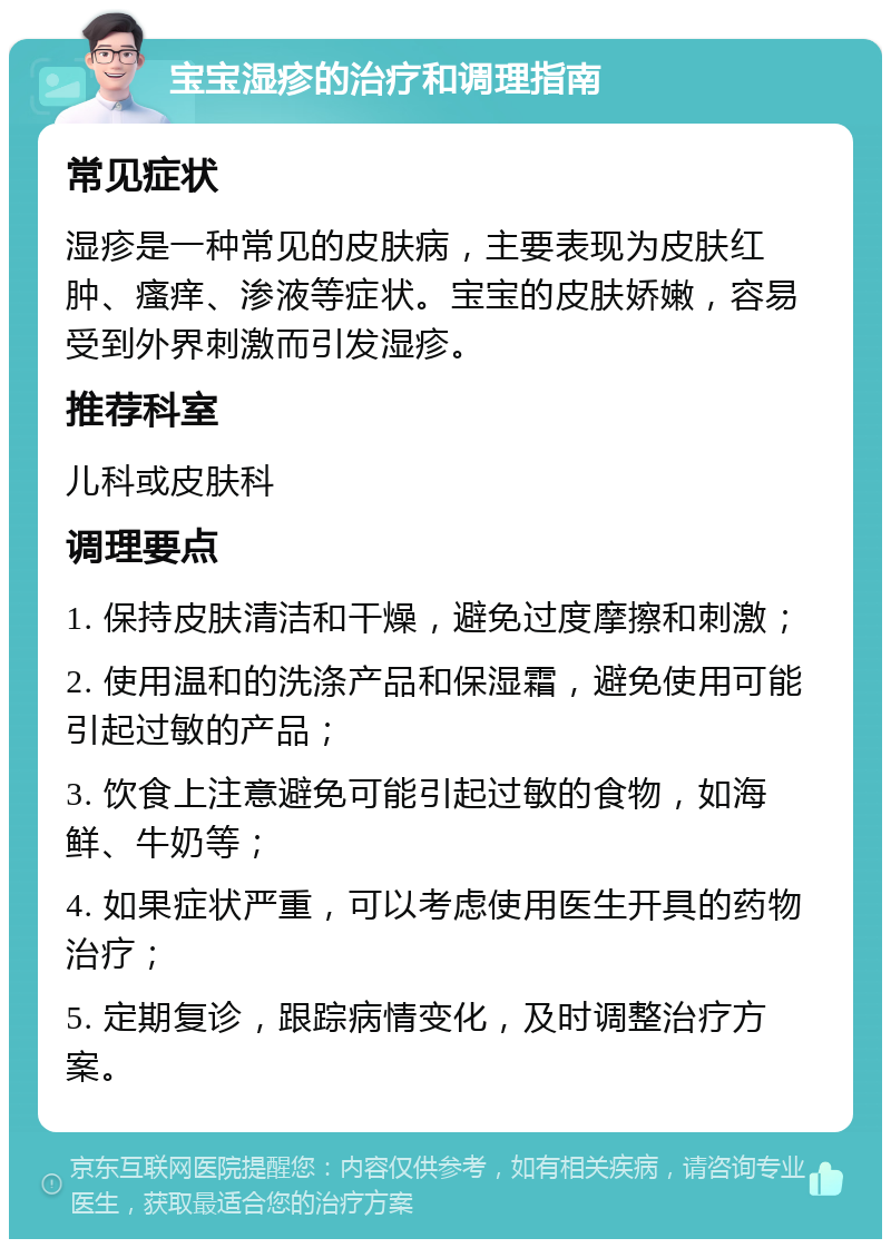 宝宝湿疹的治疗和调理指南 常见症状 湿疹是一种常见的皮肤病，主要表现为皮肤红肿、瘙痒、渗液等症状。宝宝的皮肤娇嫩，容易受到外界刺激而引发湿疹。 推荐科室 儿科或皮肤科 调理要点 1. 保持皮肤清洁和干燥，避免过度摩擦和刺激； 2. 使用温和的洗涤产品和保湿霜，避免使用可能引起过敏的产品； 3. 饮食上注意避免可能引起过敏的食物，如海鲜、牛奶等； 4. 如果症状严重，可以考虑使用医生开具的药物治疗； 5. 定期复诊，跟踪病情变化，及时调整治疗方案。