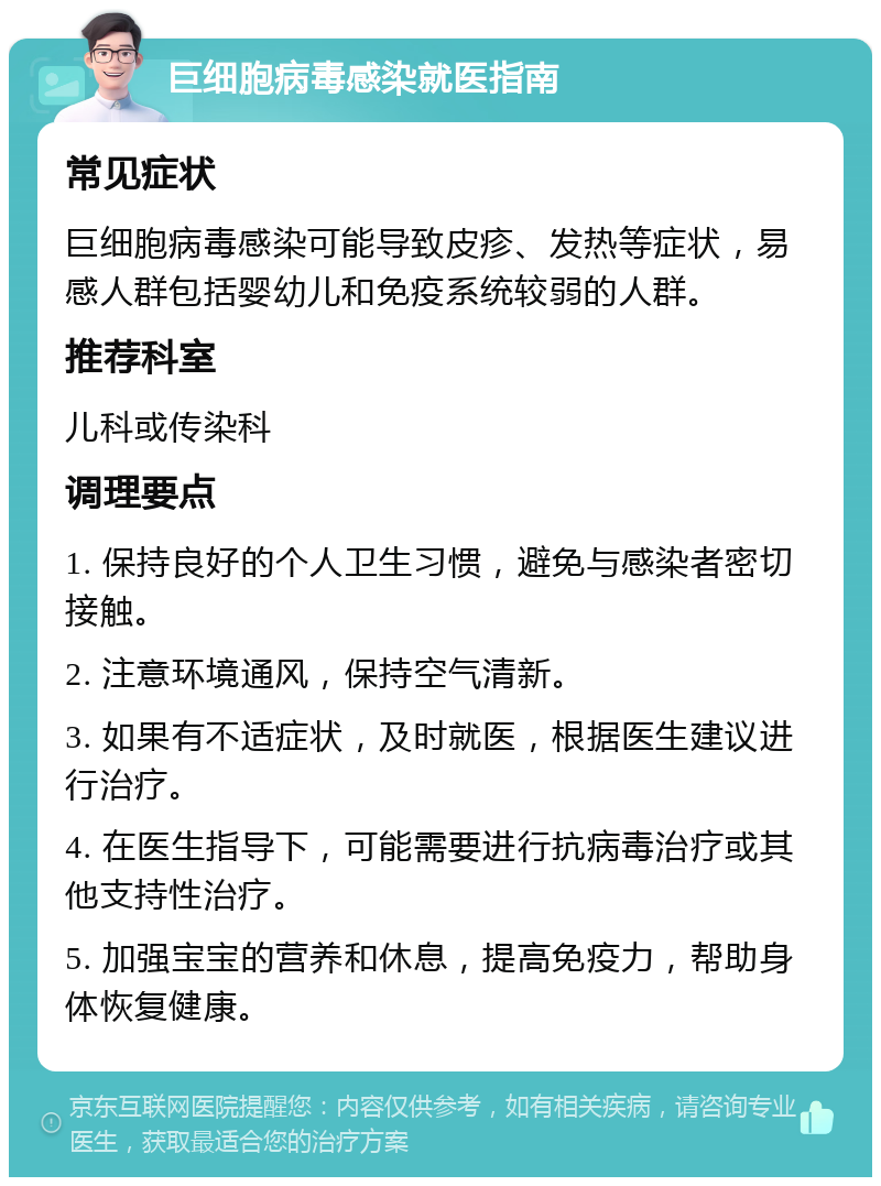 巨细胞病毒感染就医指南 常见症状 巨细胞病毒感染可能导致皮疹、发热等症状，易感人群包括婴幼儿和免疫系统较弱的人群。 推荐科室 儿科或传染科 调理要点 1. 保持良好的个人卫生习惯，避免与感染者密切接触。 2. 注意环境通风，保持空气清新。 3. 如果有不适症状，及时就医，根据医生建议进行治疗。 4. 在医生指导下，可能需要进行抗病毒治疗或其他支持性治疗。 5. 加强宝宝的营养和休息，提高免疫力，帮助身体恢复健康。