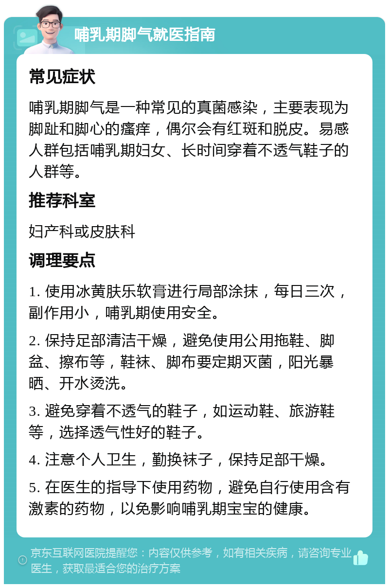 哺乳期脚气就医指南 常见症状 哺乳期脚气是一种常见的真菌感染，主要表现为脚趾和脚心的瘙痒，偶尔会有红斑和脱皮。易感人群包括哺乳期妇女、长时间穿着不透气鞋子的人群等。 推荐科室 妇产科或皮肤科 调理要点 1. 使用冰黄肤乐软膏进行局部涂抹，每日三次，副作用小，哺乳期使用安全。 2. 保持足部清洁干燥，避免使用公用拖鞋、脚盆、擦布等，鞋袜、脚布要定期灭菌，阳光暴晒、开水烫洗。 3. 避免穿着不透气的鞋子，如运动鞋、旅游鞋等，选择透气性好的鞋子。 4. 注意个人卫生，勤换袜子，保持足部干燥。 5. 在医生的指导下使用药物，避免自行使用含有激素的药物，以免影响哺乳期宝宝的健康。