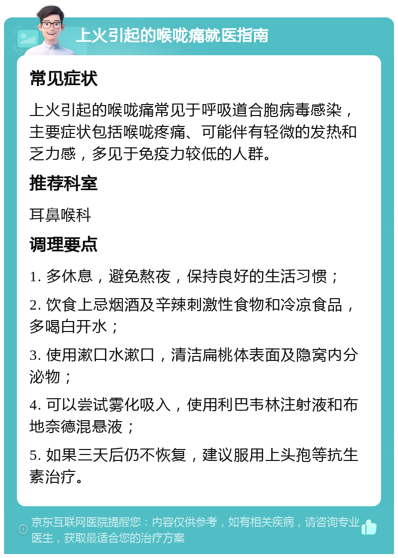 上火引起的喉咙痛就医指南 常见症状 上火引起的喉咙痛常见于呼吸道合胞病毒感染，主要症状包括喉咙疼痛、可能伴有轻微的发热和乏力感，多见于免疫力较低的人群。 推荐科室 耳鼻喉科 调理要点 1. 多休息，避免熬夜，保持良好的生活习惯； 2. 饮食上忌烟酒及辛辣刺激性食物和冷凉食品，多喝白开水； 3. 使用漱口水漱口，清洁扁桃体表面及隐窝内分泌物； 4. 可以尝试雾化吸入，使用利巴韦林注射液和布地奈德混悬液； 5. 如果三天后仍不恢复，建议服用上头孢等抗生素治疗。