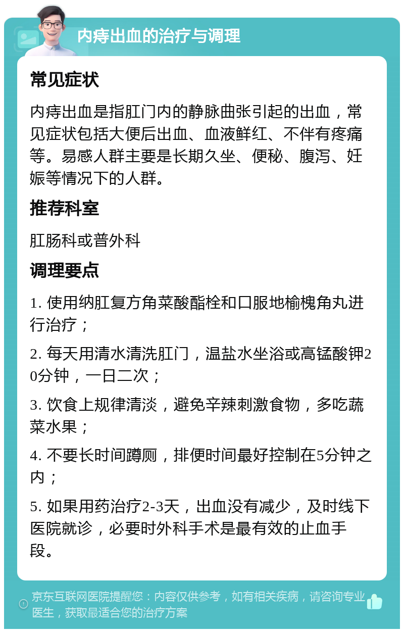 内痔出血的治疗与调理 常见症状 内痔出血是指肛门内的静脉曲张引起的出血，常见症状包括大便后出血、血液鲜红、不伴有疼痛等。易感人群主要是长期久坐、便秘、腹泻、妊娠等情况下的人群。 推荐科室 肛肠科或普外科 调理要点 1. 使用纳肛复方角菜酸酯栓和口服地榆槐角丸进行治疗； 2. 每天用清水清洗肛门，温盐水坐浴或高锰酸钾20分钟，一日二次； 3. 饮食上规律清淡，避免辛辣刺激食物，多吃蔬菜水果； 4. 不要长时间蹲厕，排便时间最好控制在5分钟之内； 5. 如果用药治疗2-3天，出血没有减少，及时线下医院就诊，必要时外科手术是最有效的止血手段。