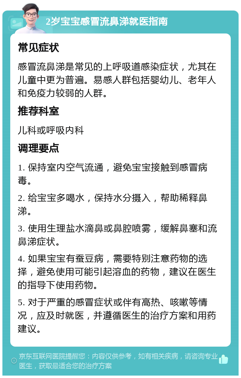 2岁宝宝感冒流鼻涕就医指南 常见症状 感冒流鼻涕是常见的上呼吸道感染症状，尤其在儿童中更为普遍。易感人群包括婴幼儿、老年人和免疫力较弱的人群。 推荐科室 儿科或呼吸内科 调理要点 1. 保持室内空气流通，避免宝宝接触到感冒病毒。 2. 给宝宝多喝水，保持水分摄入，帮助稀释鼻涕。 3. 使用生理盐水滴鼻或鼻腔喷雾，缓解鼻塞和流鼻涕症状。 4. 如果宝宝有蚕豆病，需要特别注意药物的选择，避免使用可能引起溶血的药物，建议在医生的指导下使用药物。 5. 对于严重的感冒症状或伴有高热、咳嗽等情况，应及时就医，并遵循医生的治疗方案和用药建议。