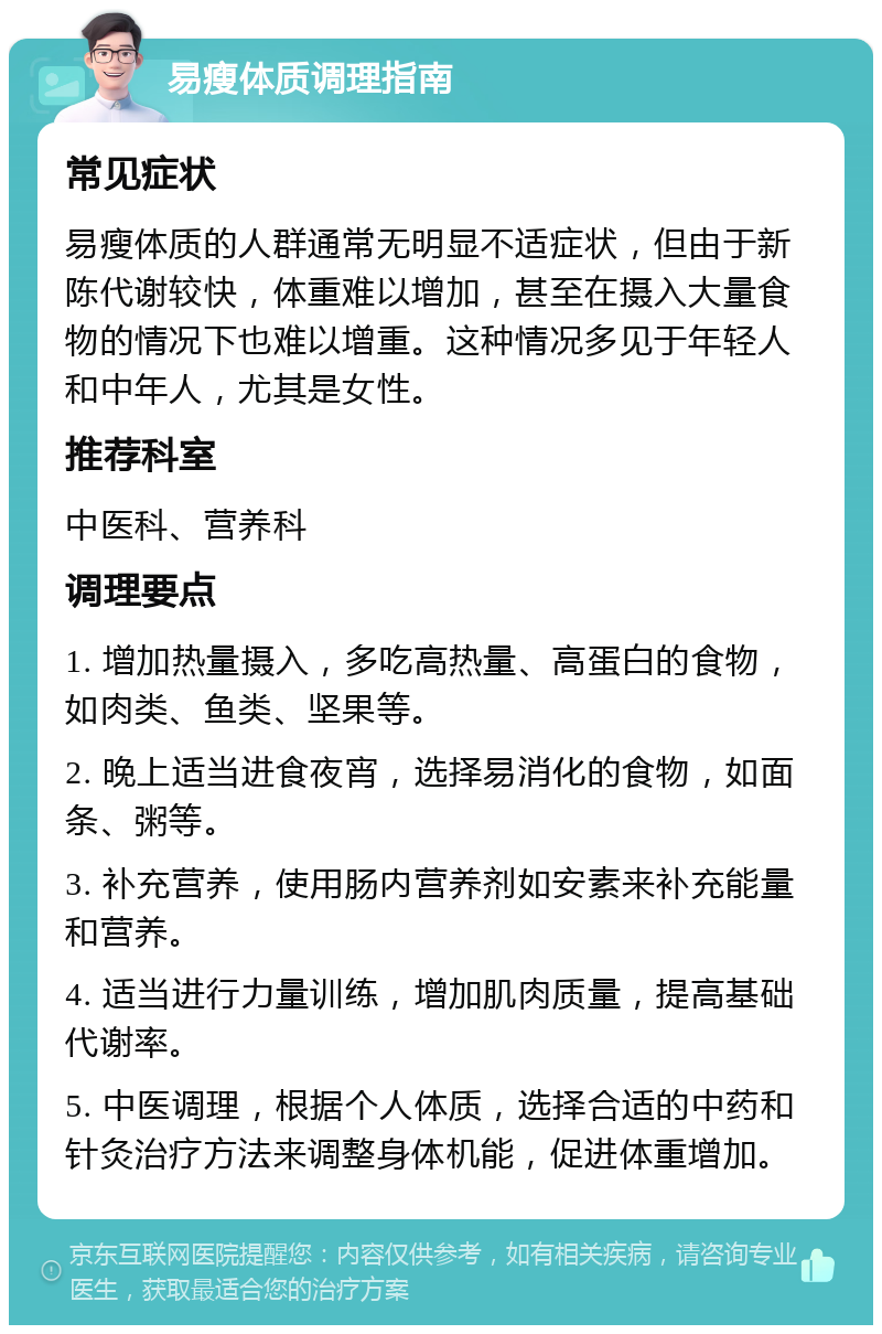 易瘦体质调理指南 常见症状 易瘦体质的人群通常无明显不适症状，但由于新陈代谢较快，体重难以增加，甚至在摄入大量食物的情况下也难以增重。这种情况多见于年轻人和中年人，尤其是女性。 推荐科室 中医科、营养科 调理要点 1. 增加热量摄入，多吃高热量、高蛋白的食物，如肉类、鱼类、坚果等。 2. 晚上适当进食夜宵，选择易消化的食物，如面条、粥等。 3. 补充营养，使用肠内营养剂如安素来补充能量和营养。 4. 适当进行力量训练，增加肌肉质量，提高基础代谢率。 5. 中医调理，根据个人体质，选择合适的中药和针灸治疗方法来调整身体机能，促进体重增加。