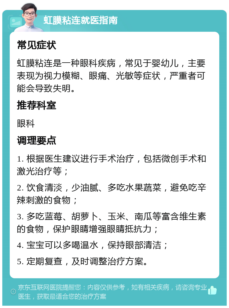 虹膜粘连就医指南 常见症状 虹膜粘连是一种眼科疾病，常见于婴幼儿，主要表现为视力模糊、眼痛、光敏等症状，严重者可能会导致失明。 推荐科室 眼科 调理要点 1. 根据医生建议进行手术治疗，包括微创手术和激光治疗等； 2. 饮食清淡，少油腻、多吃水果蔬菜，避免吃辛辣刺激的食物； 3. 多吃蓝莓、胡萝卜、玉米、南瓜等富含维生素的食物，保护眼睛增强眼睛抵抗力； 4. 宝宝可以多喝温水，保持眼部清洁； 5. 定期复查，及时调整治疗方案。