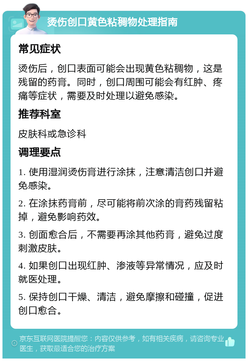 烫伤创口黄色粘稠物处理指南 常见症状 烫伤后，创口表面可能会出现黄色粘稠物，这是残留的药膏。同时，创口周围可能会有红肿、疼痛等症状，需要及时处理以避免感染。 推荐科室 皮肤科或急诊科 调理要点 1. 使用湿润烫伤膏进行涂抹，注意清洁创口并避免感染。 2. 在涂抹药膏前，尽可能将前次涂的膏药残留粘掉，避免影响药效。 3. 创面愈合后，不需要再涂其他药膏，避免过度刺激皮肤。 4. 如果创口出现红肿、渗液等异常情况，应及时就医处理。 5. 保持创口干燥、清洁，避免摩擦和碰撞，促进创口愈合。