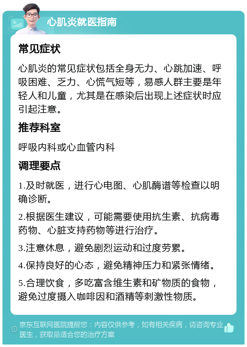 心肌炎就医指南 常见症状 心肌炎的常见症状包括全身无力、心跳加速、呼吸困难、乏力、心慌气短等，易感人群主要是年轻人和儿童，尤其是在感染后出现上述症状时应引起注意。 推荐科室 呼吸内科或心血管内科 调理要点 1.及时就医，进行心电图、心肌酶谱等检查以明确诊断。 2.根据医生建议，可能需要使用抗生素、抗病毒药物、心脏支持药物等进行治疗。 3.注意休息，避免剧烈运动和过度劳累。 4.保持良好的心态，避免精神压力和紧张情绪。 5.合理饮食，多吃富含维生素和矿物质的食物，避免过度摄入咖啡因和酒精等刺激性物质。