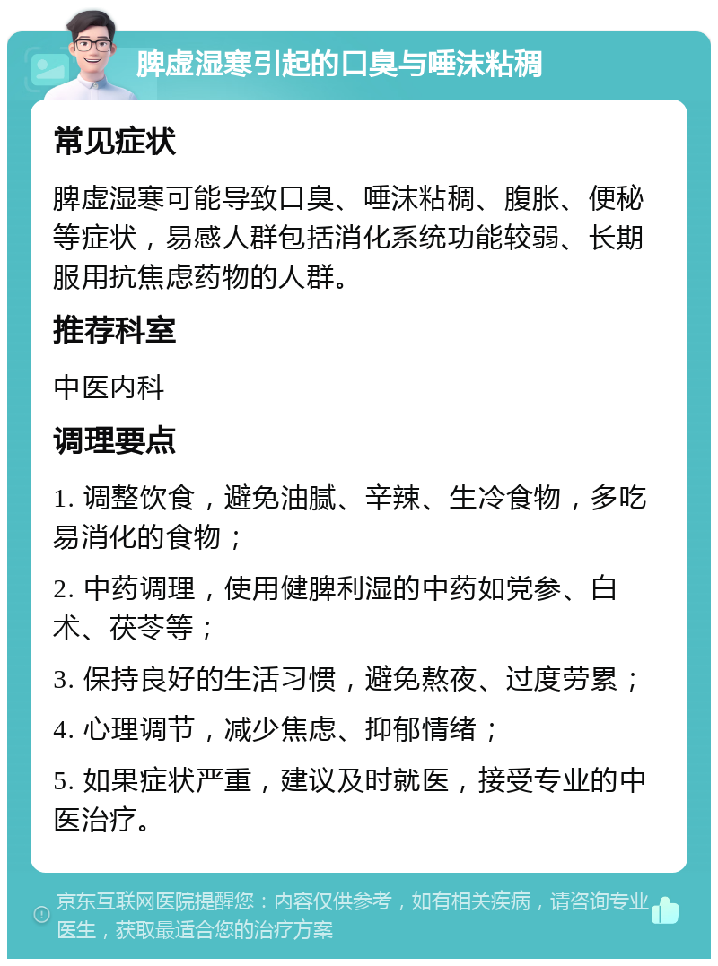 脾虚湿寒引起的口臭与唾沫粘稠 常见症状 脾虚湿寒可能导致口臭、唾沫粘稠、腹胀、便秘等症状，易感人群包括消化系统功能较弱、长期服用抗焦虑药物的人群。 推荐科室 中医内科 调理要点 1. 调整饮食，避免油腻、辛辣、生冷食物，多吃易消化的食物； 2. 中药调理，使用健脾利湿的中药如党参、白术、茯苓等； 3. 保持良好的生活习惯，避免熬夜、过度劳累； 4. 心理调节，减少焦虑、抑郁情绪； 5. 如果症状严重，建议及时就医，接受专业的中医治疗。